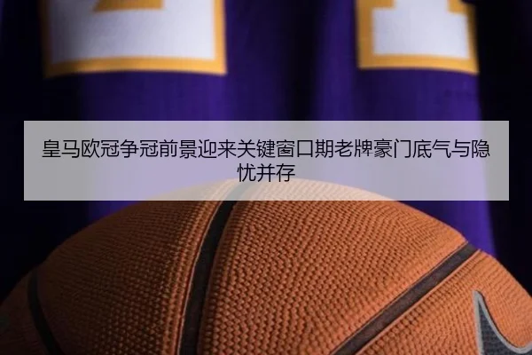 皇马欧冠争冠前景迎来关键窗口期老牌豪门底气与隐忧并存